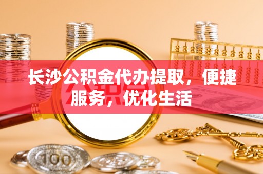 新津长沙公积金代办提取，便捷服务，优化生活