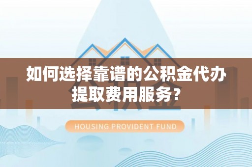 新津如何选择靠谱的公积金代办提取费用服务？