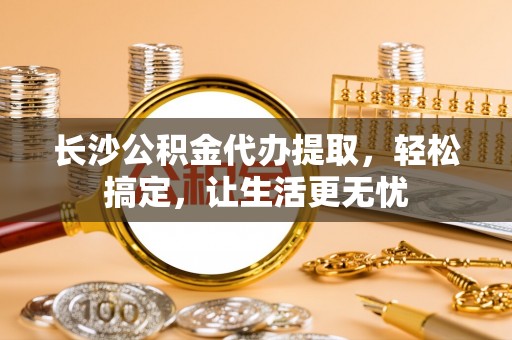 新津长沙公积金代办提取，轻松搞定，让生活更无忧