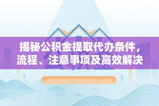 新津揭秘公积金提取代办条件，流程、注意事项及高效解决方案