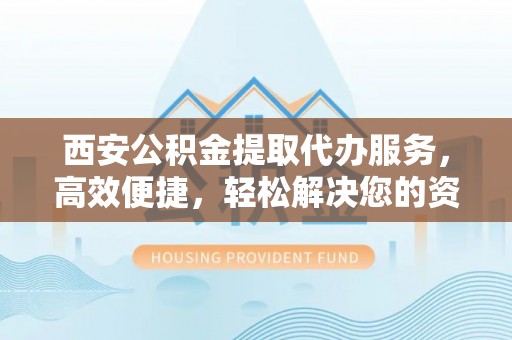 新津西安公积金提取代办服务，高效便捷，轻松解决您的资金需求