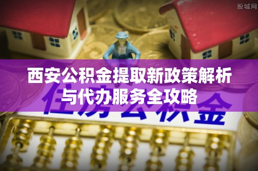 新津西安公积金提取新政策解析与代办服务全攻略