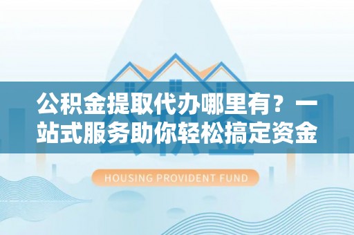 新津公积金提取代办哪里有？一站式服务助你轻松搞定资金难题