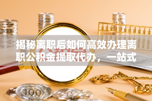 新津揭秘离职后如何高效办理离职公积金提取代办，一站式服务全解析