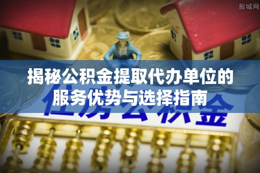 新津揭秘公积金提取代办单位的服务优势与选择指南