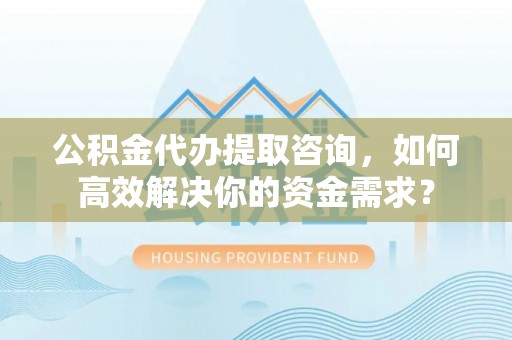 新津公积金代办提取咨询，如何高效解决你的资金需求？