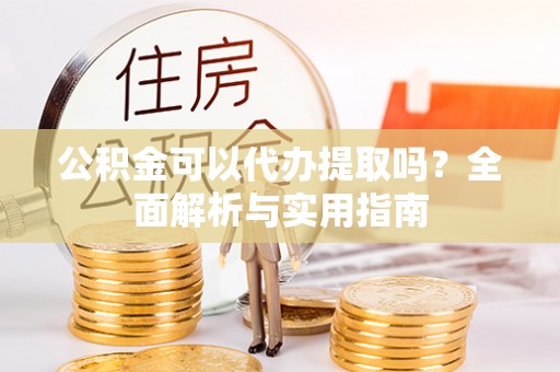 新津公积金可以代办提取吗？全面解析与实用指南