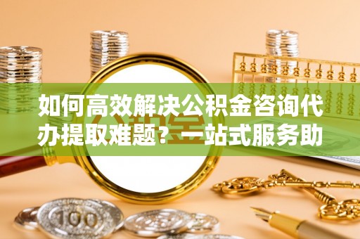 新津如何高效解决公积金咨询代办提取难题？一站式服务助您轻松搞定