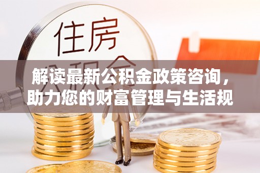 新津解读最新公积金政策咨询，助力您的财富管理与生活规划