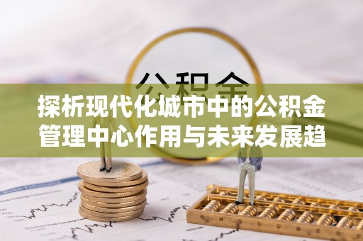 新津探析现代化城市中的公积金管理中心作用与未来发展趋势