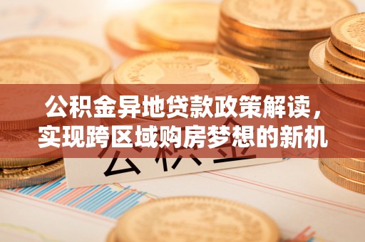 新津公积金异地贷款政策解读，实现跨区域购房梦想的新机遇