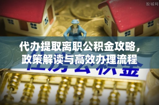 新津代办提取离职公积金攻略，政策解读与高效办理流程