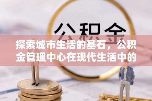新津探索城市生活的基石，公积金管理中心在现代生活中的重要角色
