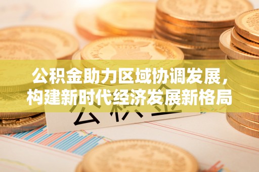 新津公积金助力区域协调发展，构建新时代经济发展新格局