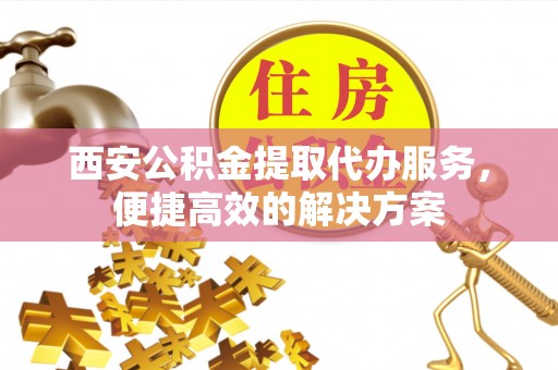 新津西安公积金提取代办服务，便捷高效的解决方案
