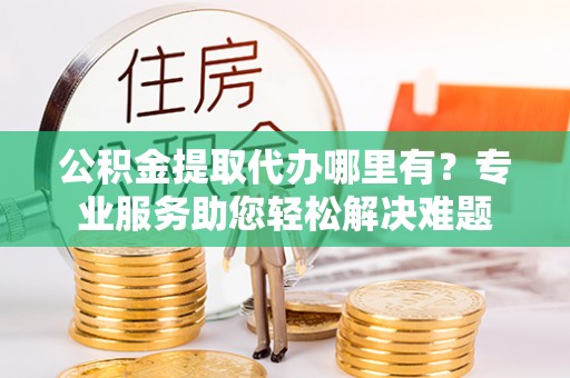 新津公积金提取代办哪里有？专业服务助您轻松解决难题