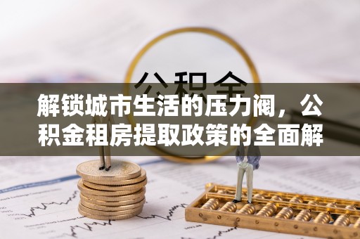 新津解锁城市生活的压力阀，公积金租房提取政策的全面解析与实践指南