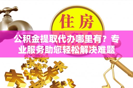 新津公积金提取代办哪里有？专业服务助您轻松解决难题