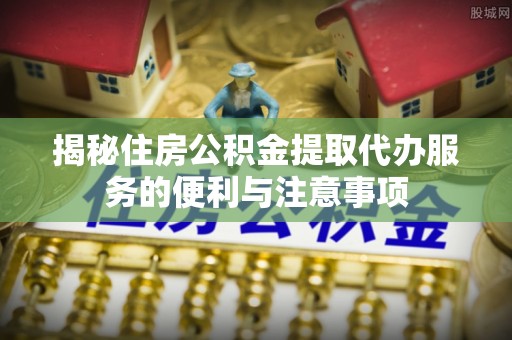 新津揭秘住房公积金提取代办服务的便利与注意事项