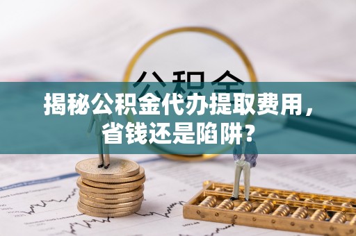 新津揭秘公积金代办提取费用，省钱还是陷阱？
