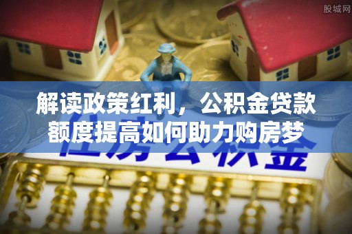 新津解读政策红利，公积金贷款额度提高如何助力购房梦