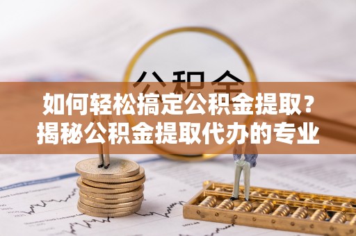 新津如何轻松搞定公积金提取？揭秘公积金提取代办的专业服务