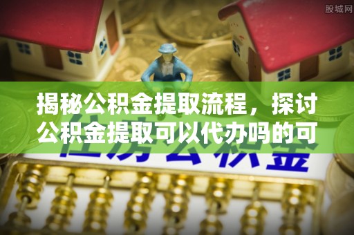 新津揭秘公积金提取流程，探讨公积金提取可以代办吗的可行性与注意事项