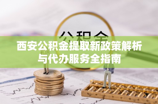 新津西安公积金提取新政策解析与代办服务全指南