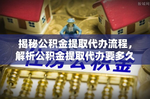 新津揭秘公积金提取代办流程，解析公积金提取代办要多久的真相