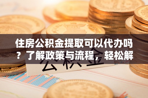 新津住房公积金提取可以代办吗？了解政策与流程，轻松解决你的疑问