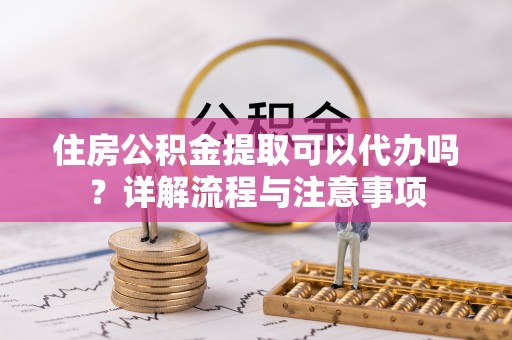 新津住房公积金提取可以代办吗？详解流程与注意事项