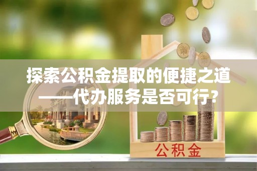 新津探索公积金提取的便捷之道——代办服务是否可行？