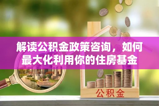 新津解读公积金政策咨询，如何最大化利用你的住房基金