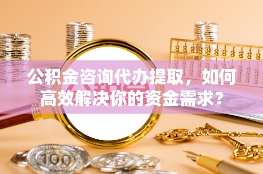 新津公积金咨询代办提取，如何高效解决你的资金需求？