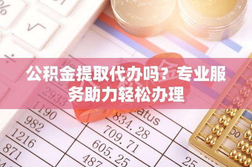 新津公积金提取代办吗？专业服务助力轻松办理