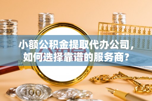 新津小额公积金提取代办公司，如何选择靠谱的服务商？