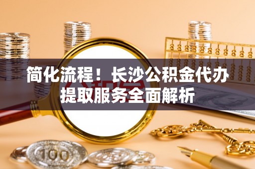 新津简化流程！长沙公积金代办提取服务全面解析