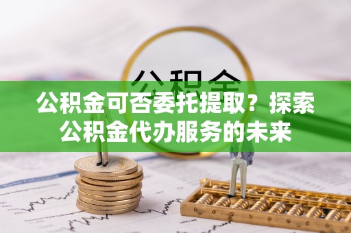 新津公积金可否委托提取？探索公积金代办服务的未来