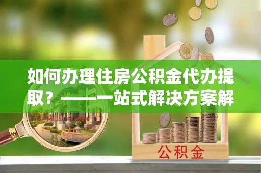 新津如何办理住房公积金代办提取？——一站式解决方案解析